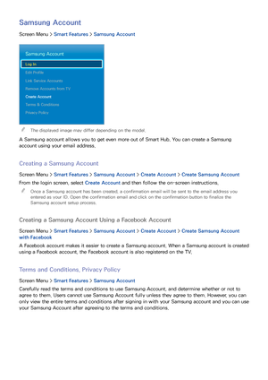 Page 110102103
Samsung Account
Screen Menu > Smart Features > Samsung Account
Samsung Account
Log In
Edit Profile
Link Service Accounts
Remove Accounts from TV
Create Account
Terms & Conditions
Privacy Policy
 
"The displayed image may differ depending on the model.
A Samsung account allows you to get even more out of Smart Hub. You can create a Samsung 
account using your email address.
Creating a Samsung Account
Screen Menu >  Smart Features > Samsung Account >  Create Account > Create Samsung Account
From...